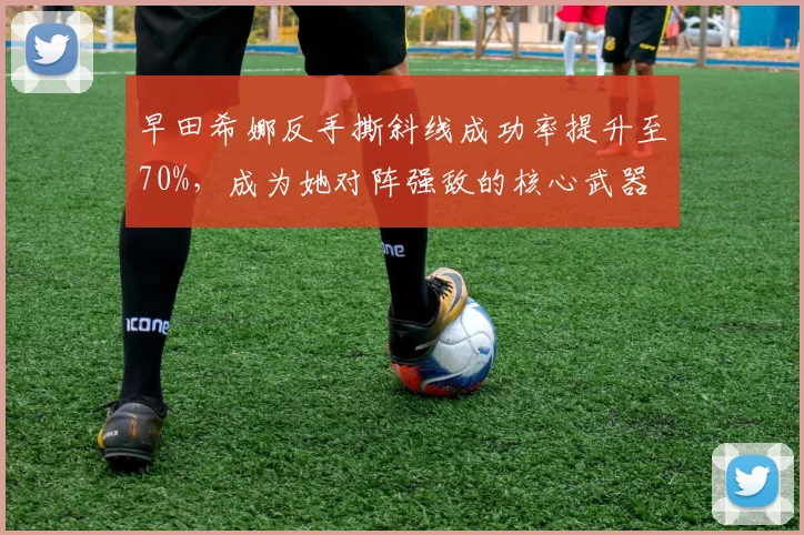 早田希娜反手撕斜线成功率提升至70%，成为她对阵强敌的核心武器