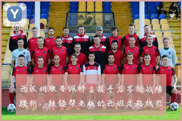 西汉姆联洛佩特吉接手后客场战绩腰斩，铁锤帮老板的西班牙路线恐遭全面质疑