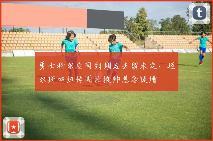勇士科尔合同到期后去留未定，迈尔斯回归传闻让换帅悬念陡增