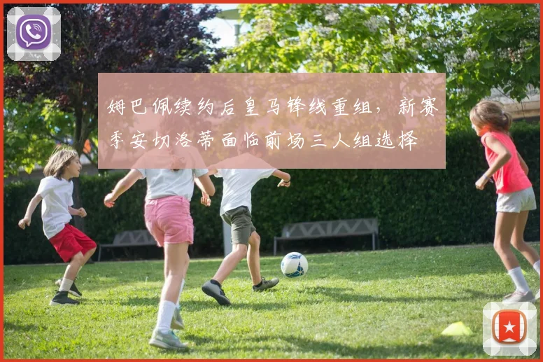 姆巴佩续约后皇马锋线重组，新赛季安切洛蒂面临前场三人组选择