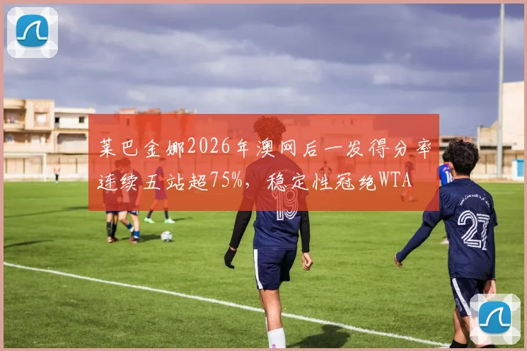 莱巴金娜2026年澳网后一发得分率连续五站超75%，稳定性冠绝WTA